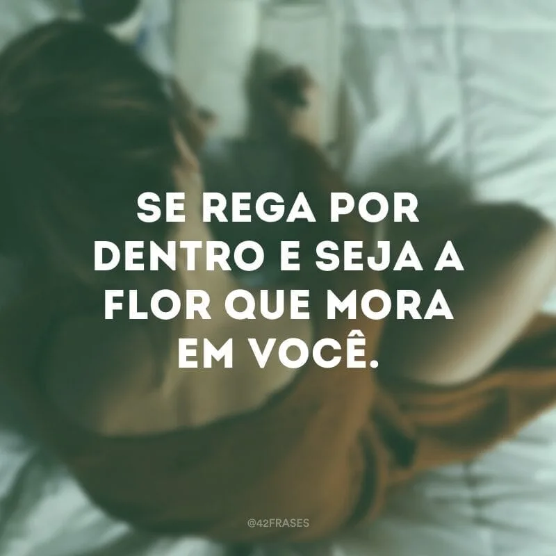 Se rega por dentro e seja a flor que mora em você.