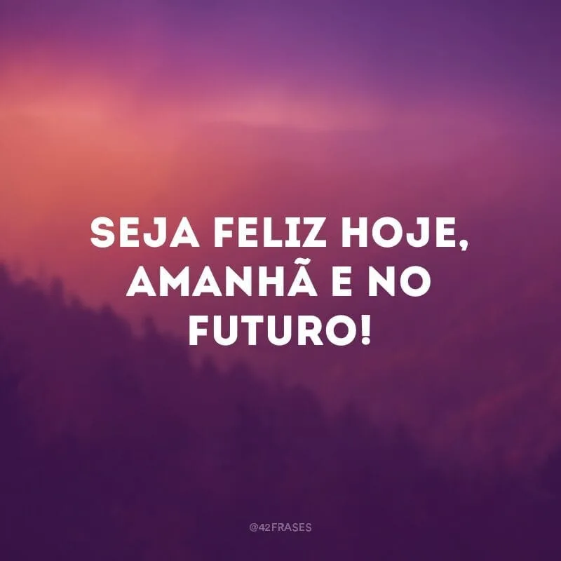 Seja feliz hoje, amanhã e no futuro!