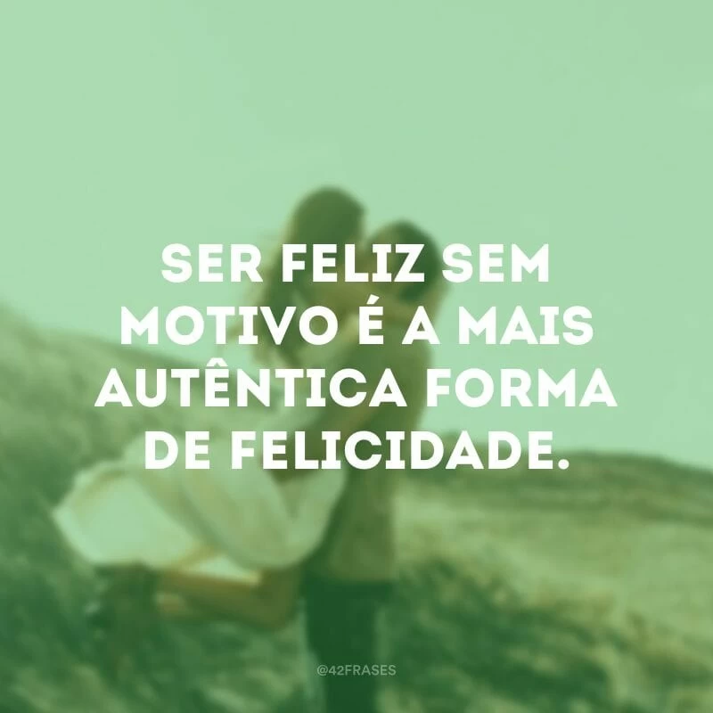 Ser feliz sem motivo é a mais autêntica forma de felicidade.