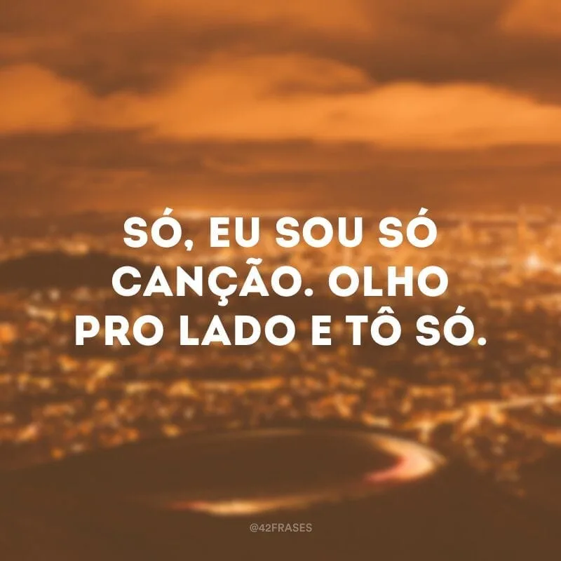 Só, eu sou só canção. Olho pro lado e tô só.