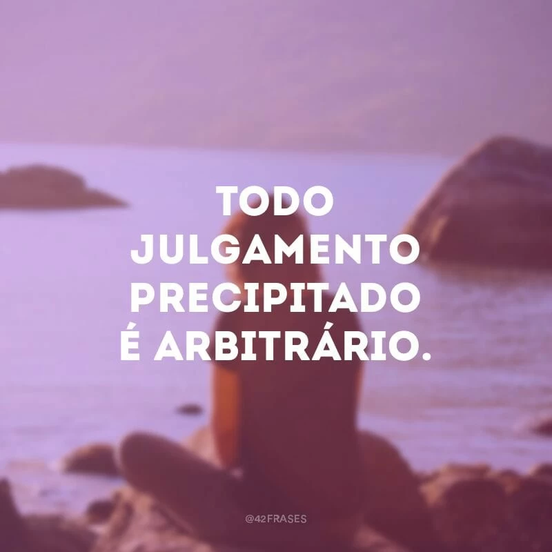 Todo julgamento precipitado é arbitrário.