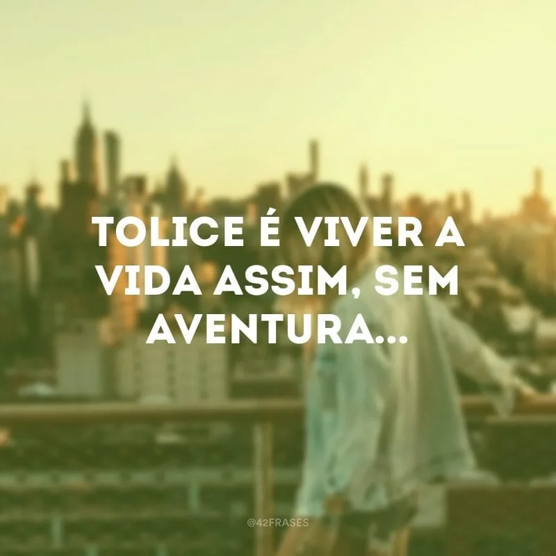 Tolice é viver a vida assim, sem aventura... 