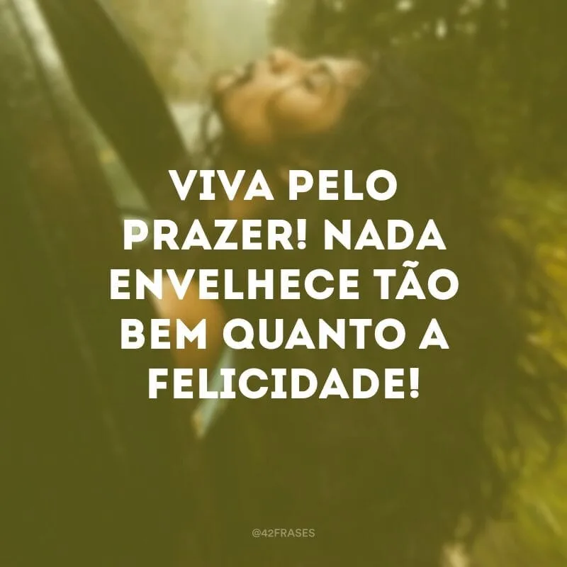 Viva pelo prazer! Nada envelhece tão bem quanto a felicidade!