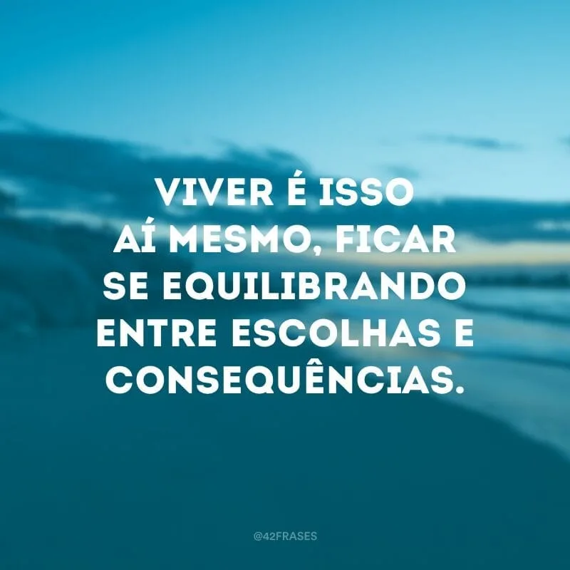 Viver é isso aí mesmo, ficar se equilibrando entre escolhas e consequências.