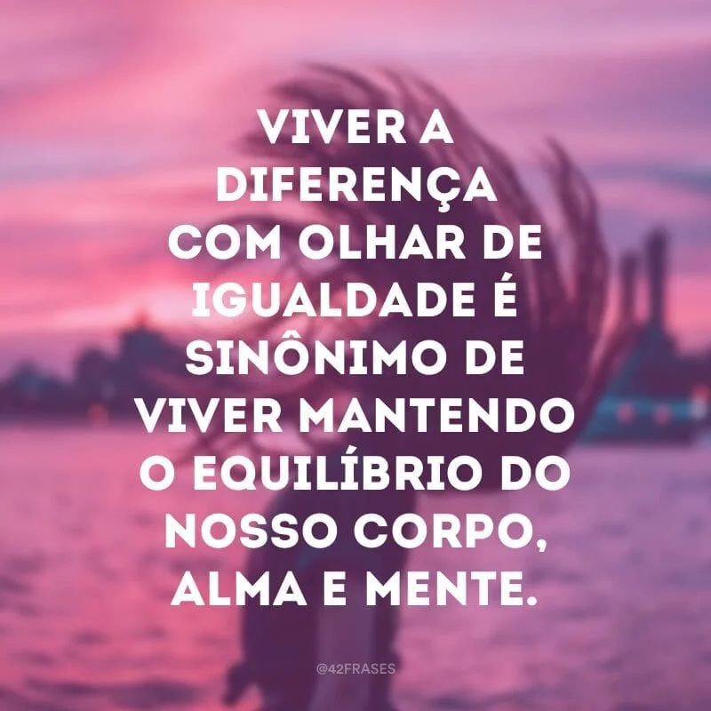 Viver a diferença com olhar de igualdade é sinônimo de viver mantendo o equilíbrio do nosso corpo, alma e mente.