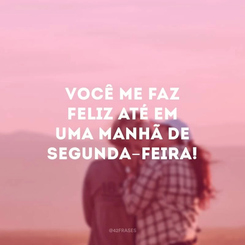 Você me faz feliz até em uma manhã de segunda-feira!