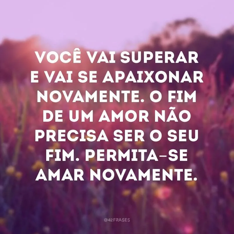 Você vai superar e vai se apaixonar novamente. O fim de um amor não precisa ser o seu fim. Permita-se amar novamente.