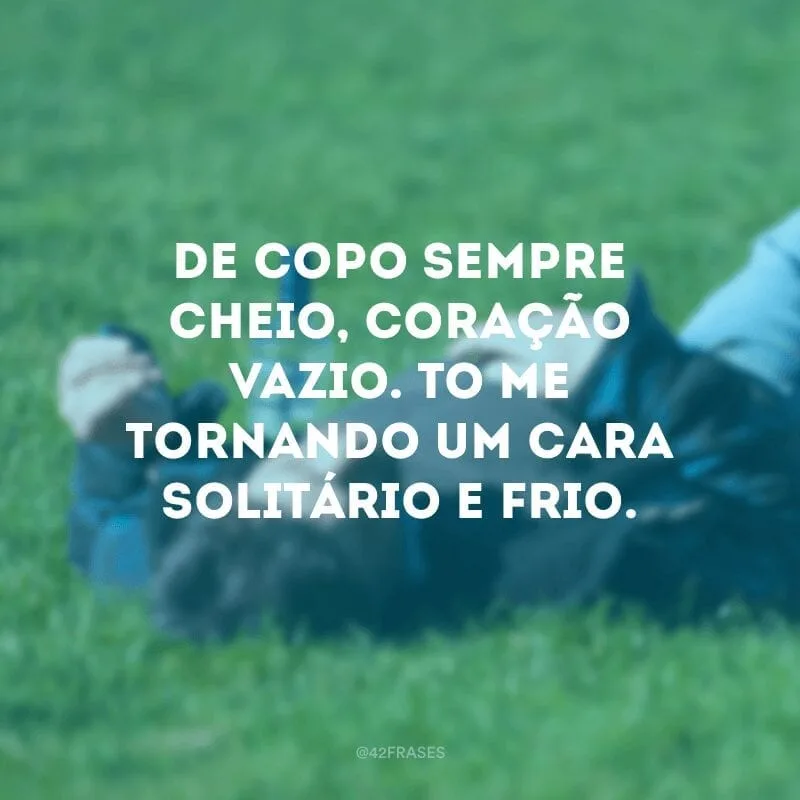 De copo sempre cheio, coração vazio. Tô me tornando um cara solitário e frio.
