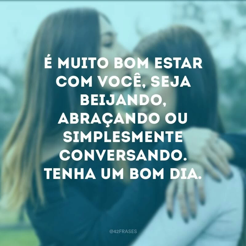 É muito bom estar com você, seja beijando, abraçando ou simplesmente conversando. Tenha um bom dia.