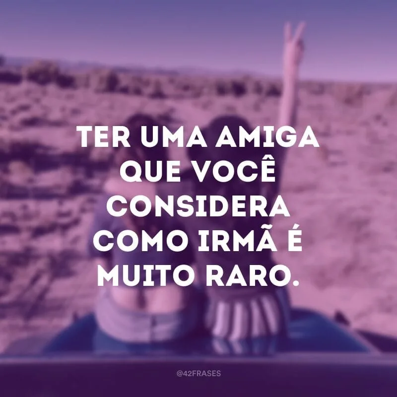 Ter uma amiga que você considera como irmã é muito raro.