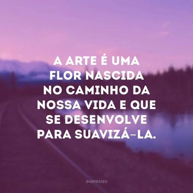 A arte é uma flor nascida no caminho da nossa vida e que se desenvolve para suavizá-la. 