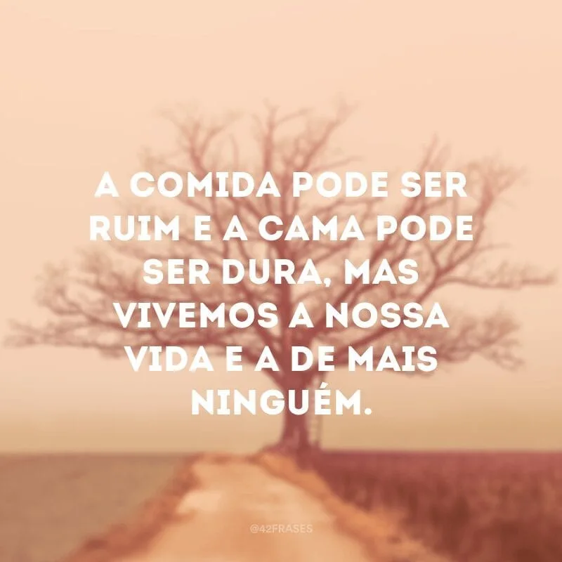 A comida pode ser ruim e a cama pode ser dura, mas vivemos a nossa vida e a de mais ninguém.