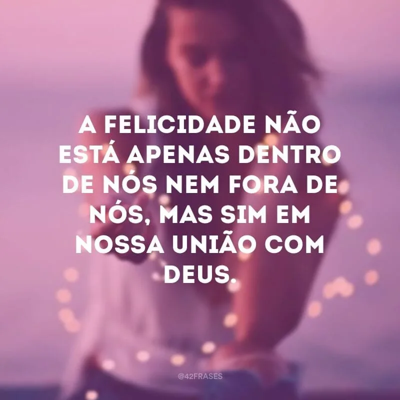 A felicidade não está apenas dentro de nós nem fora de nós, mas sim em nossa união com Deus.