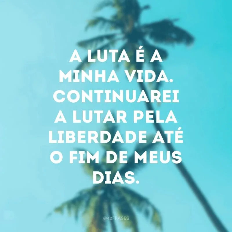 A luta é a minha vida. Continuarei a lutar pela liberdade até o fim de meus dias.