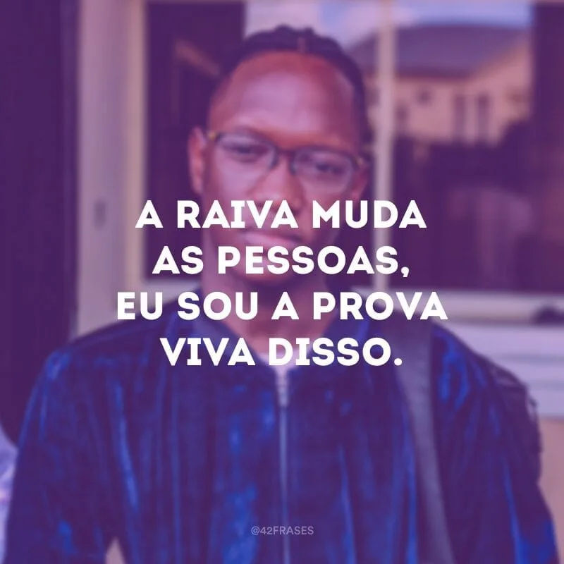 A raiva muda as pessoas, eu sou a prova viva disso.