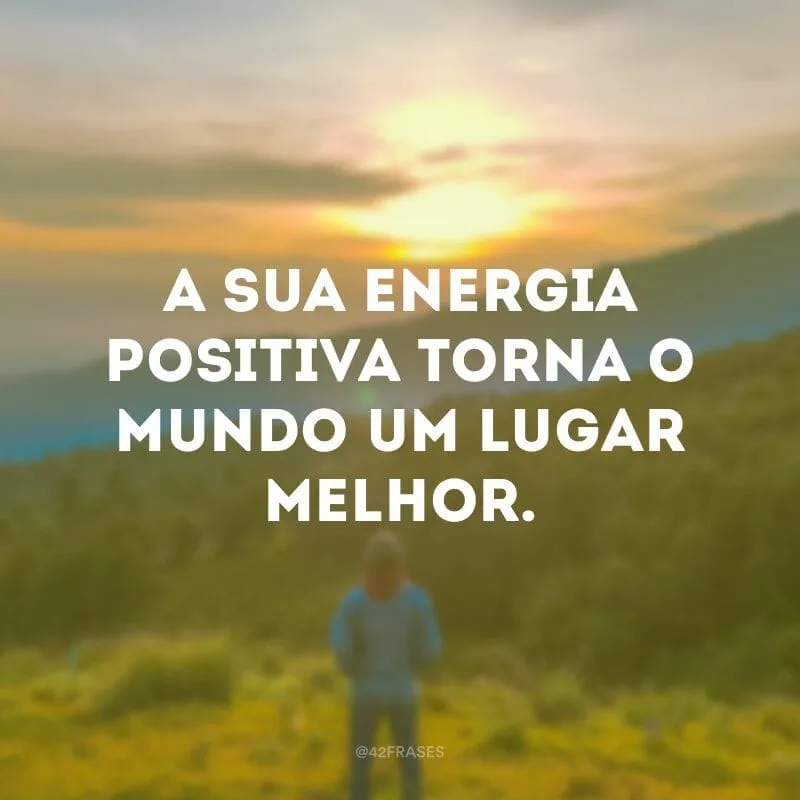 A sua energia positiva torna o mundo um lugar melhor.