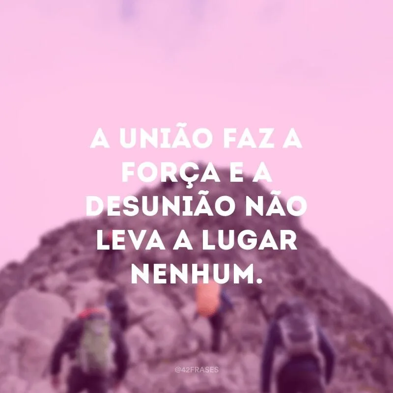 A união faz a força e a desunião não leva a lugar nenhum.