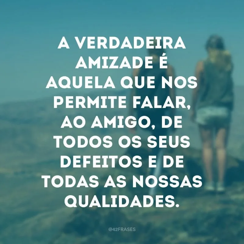 A verdadeira amizade é aquela que nos permite falar, ao amigo, de todos os seus defeitos e de todas as nossas qualidades.