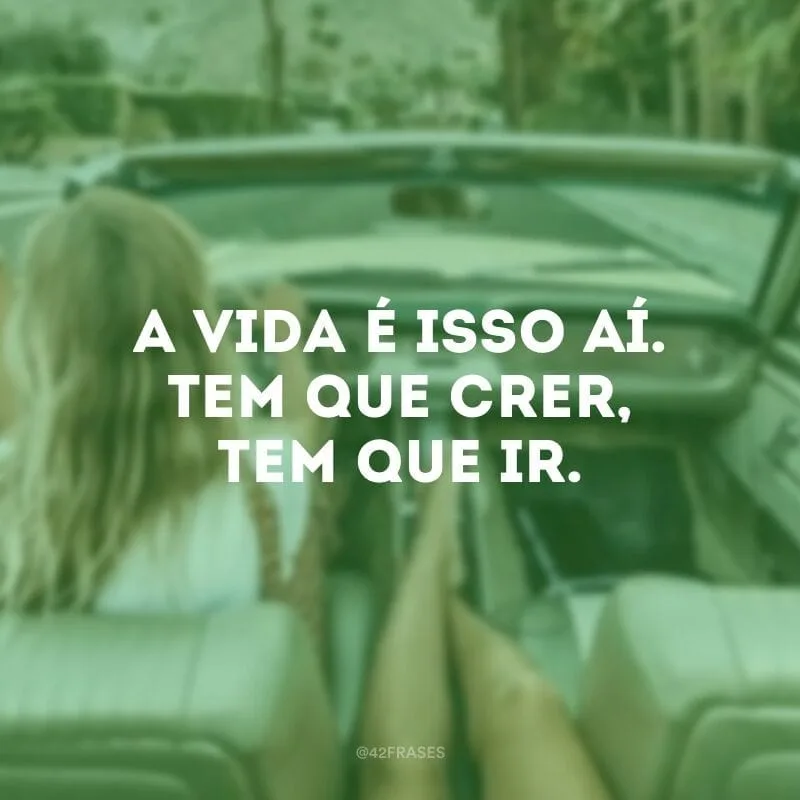 A vida é isso aí. Tem que crer, tem que ir.