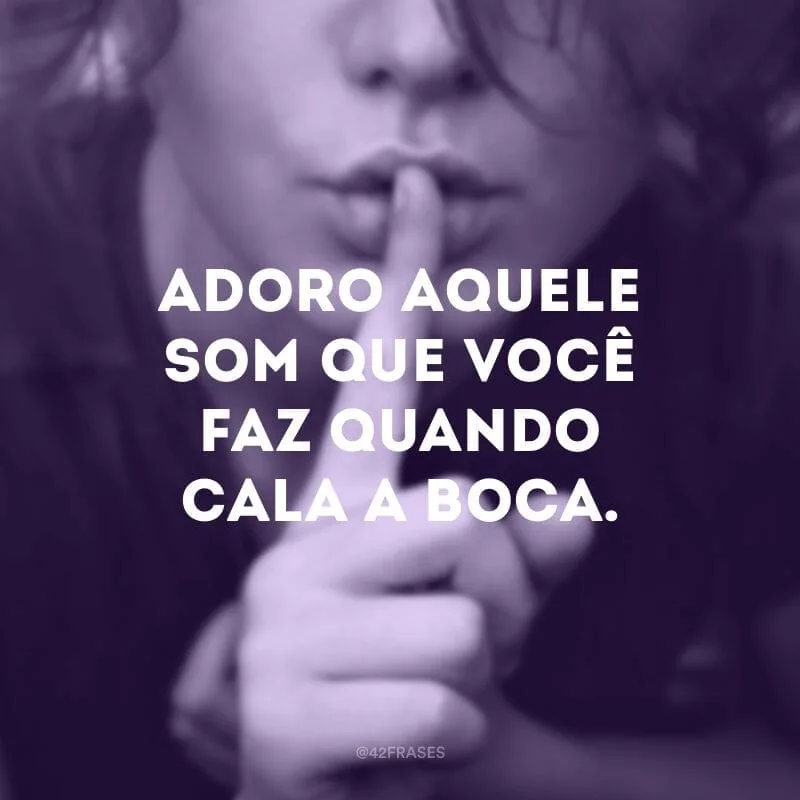 Adoro aquele som que você faz quando cala a boca.