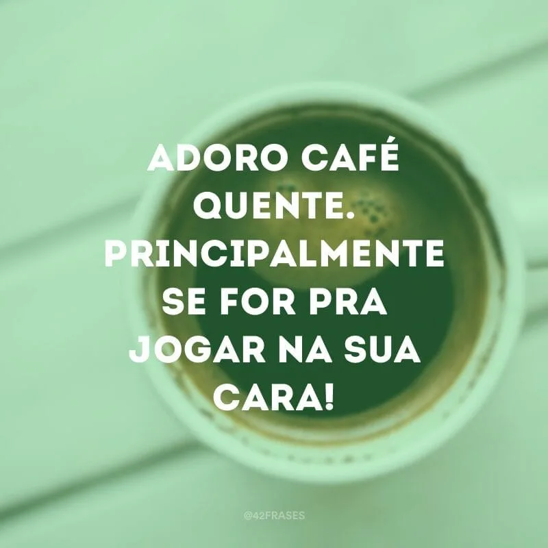 Adoro café quente. Principalmente se for pra jogar na sua cara!