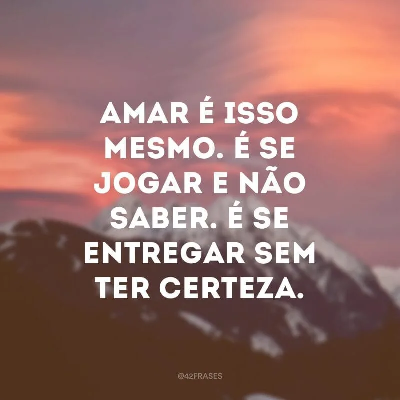 Amar é isso mesmo. É se jogar e não saber. É se entregar sem ter certeza.