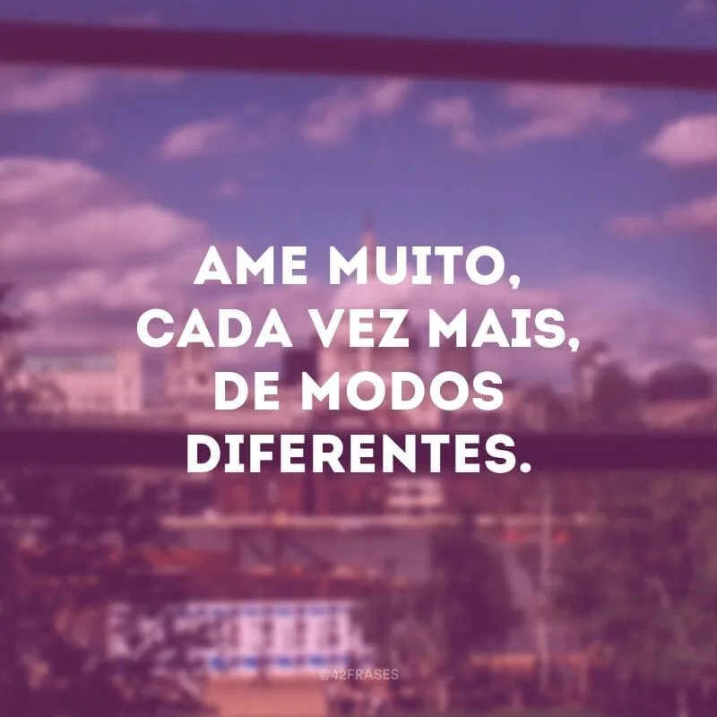 Ame muito, cada vez mais, de modos diferentes.