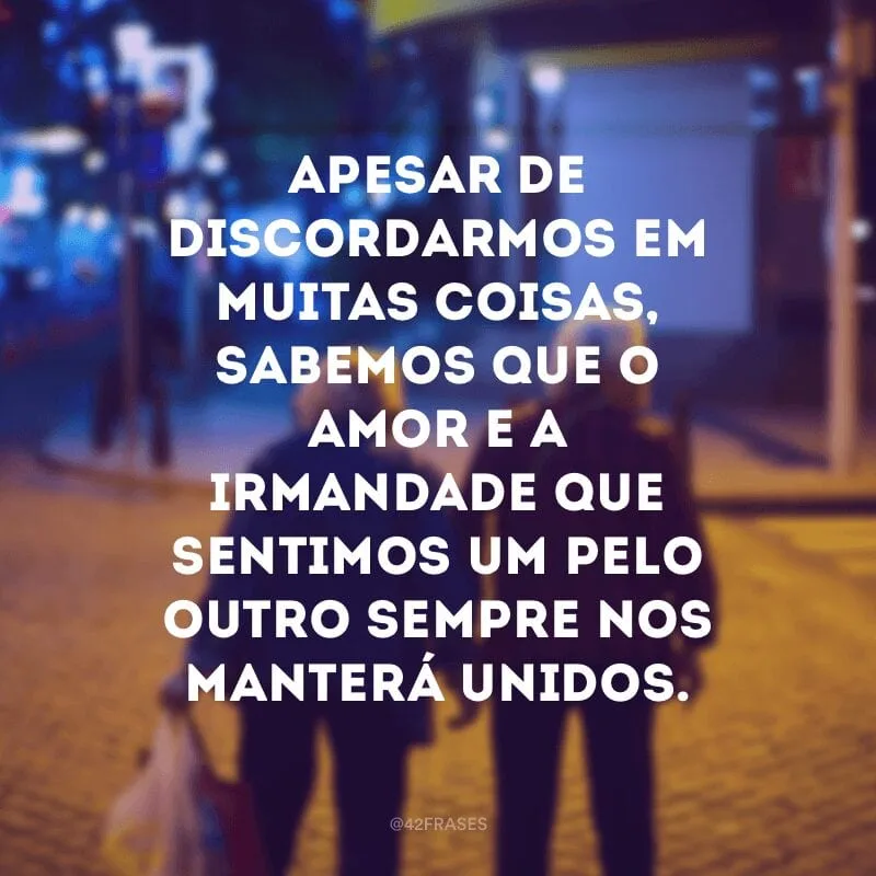 Apesar de discordarmos em muitas coisas, sabemos que o amor e a irmandade que sentimos um pelo outro sempre nos manterá unidos.