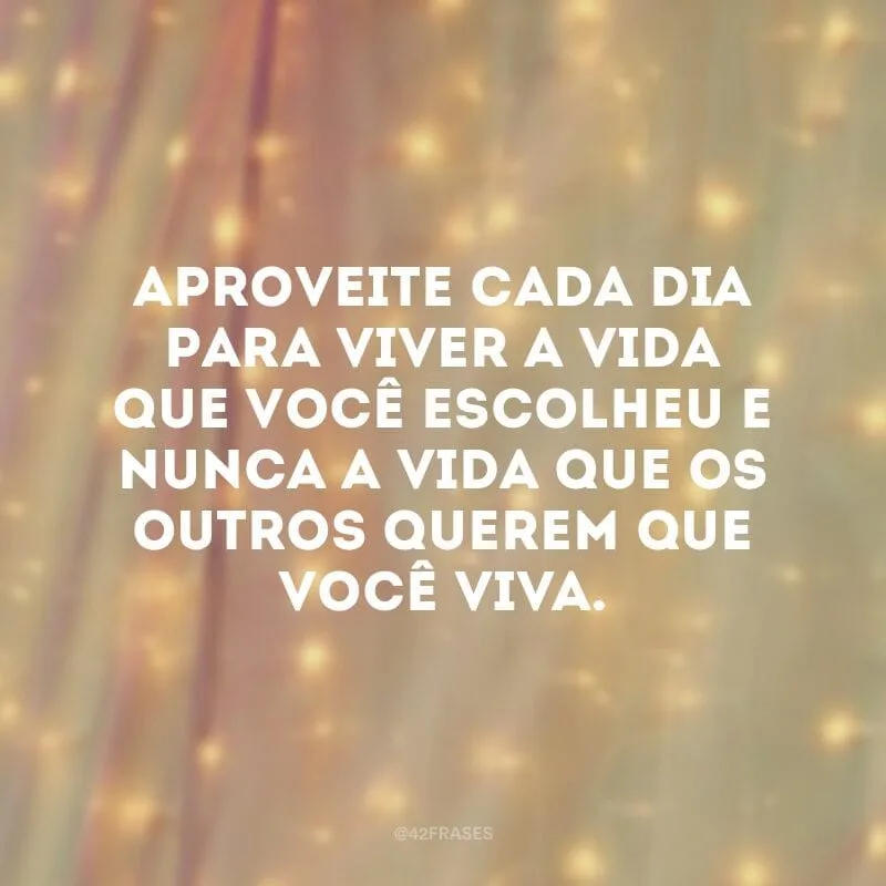 Aproveite cada dia para viver a vida que você escolheu e nunca a vida que os outros querem que você viva.