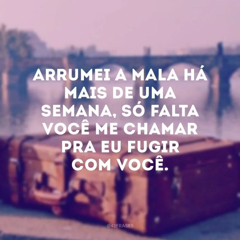 Arrumei a mala há mais de uma semana, só falta você me chamar pra eu fugir com você.