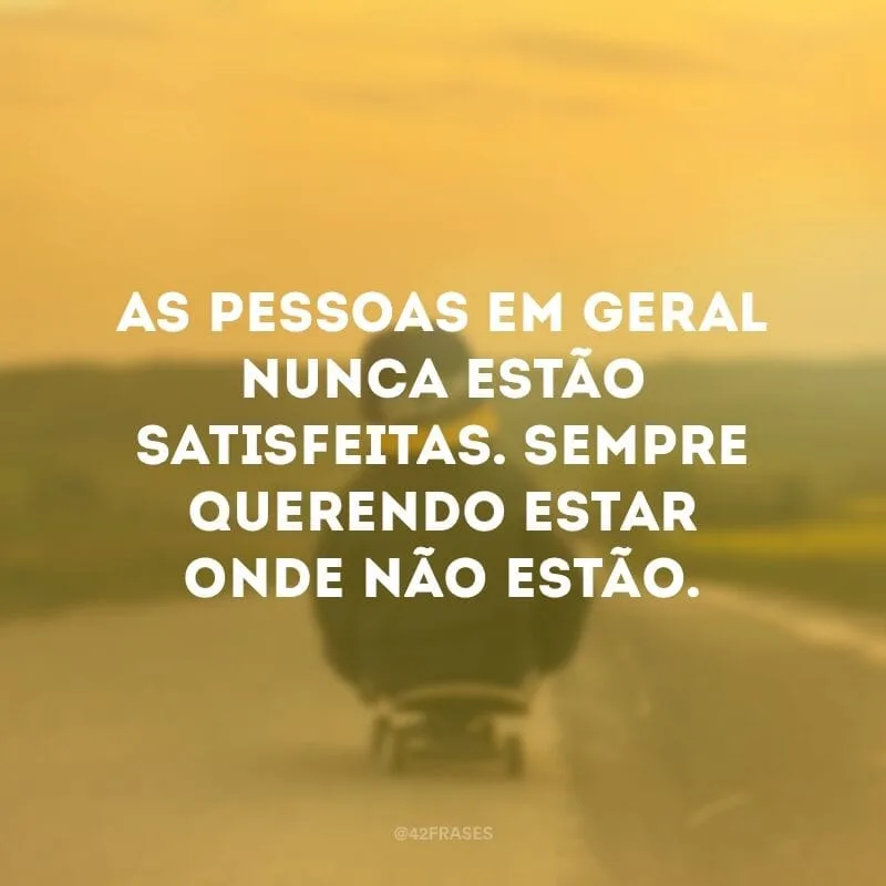 As pessoas em geral nunca estão satisfeitas. Sempre querendo estar onde não estão.
