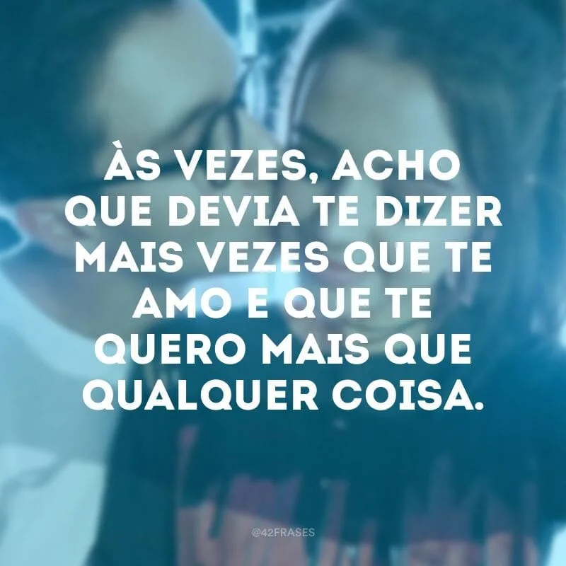Às vezes, acho que devia te dizer mais vezes que te amo e que te quero mais que qualquer coisa.
