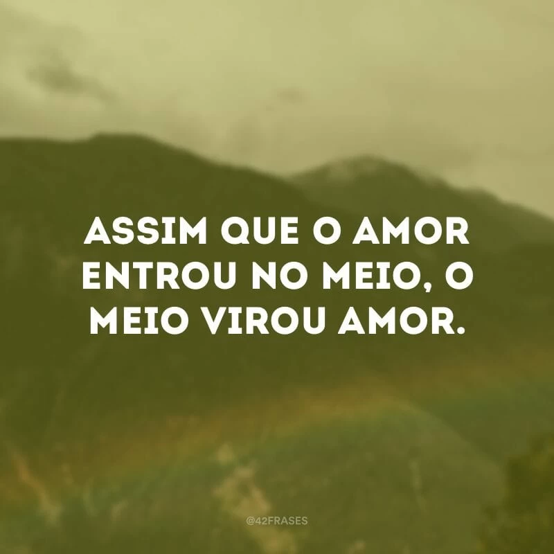 Assim que o amor entrou no meio, o meio virou amor. 