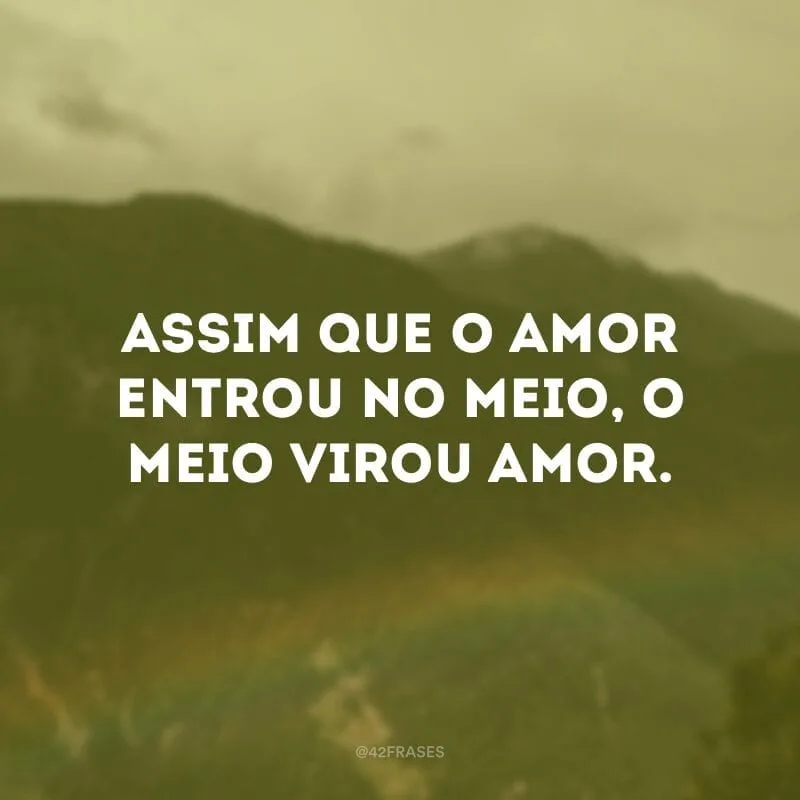 Assim que o amor entrou no meio, o meio virou amor. 