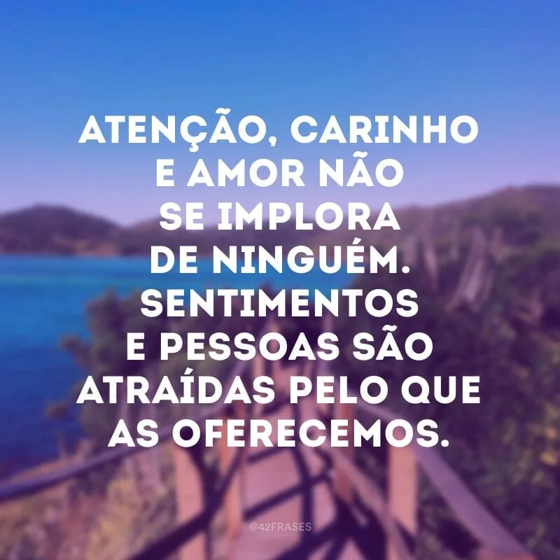 Atenção, carinho e amor não se implora de ninguém. Sentimentos e pessoas são atraídas pelo que as oferecemos.