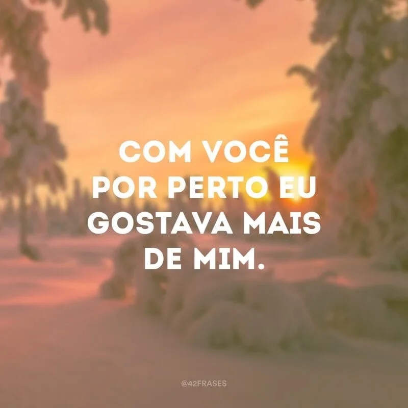 Com você por perto eu gostava mais de mim.