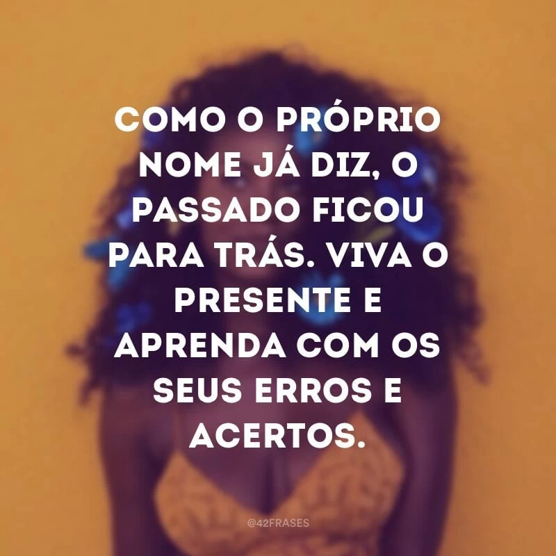 Como o próprio nome já diz, o passado ficou para trás. Viva o presente e aprenda com os seus erros e acertos.