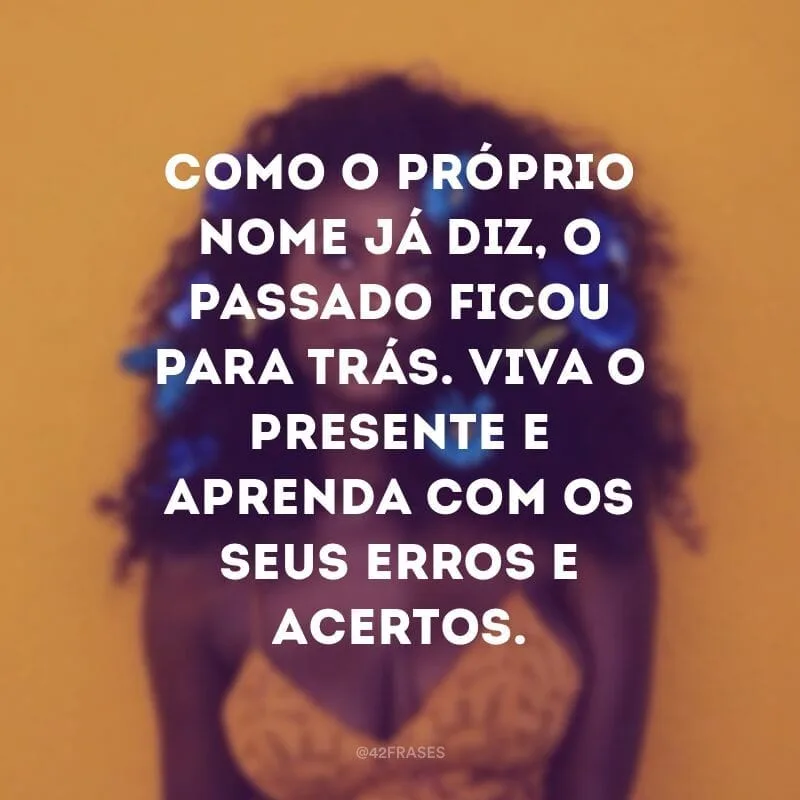 Como o próprio nome já diz, o passado ficou para trás. Viva o presente e aprenda com os seus erros e acertos.