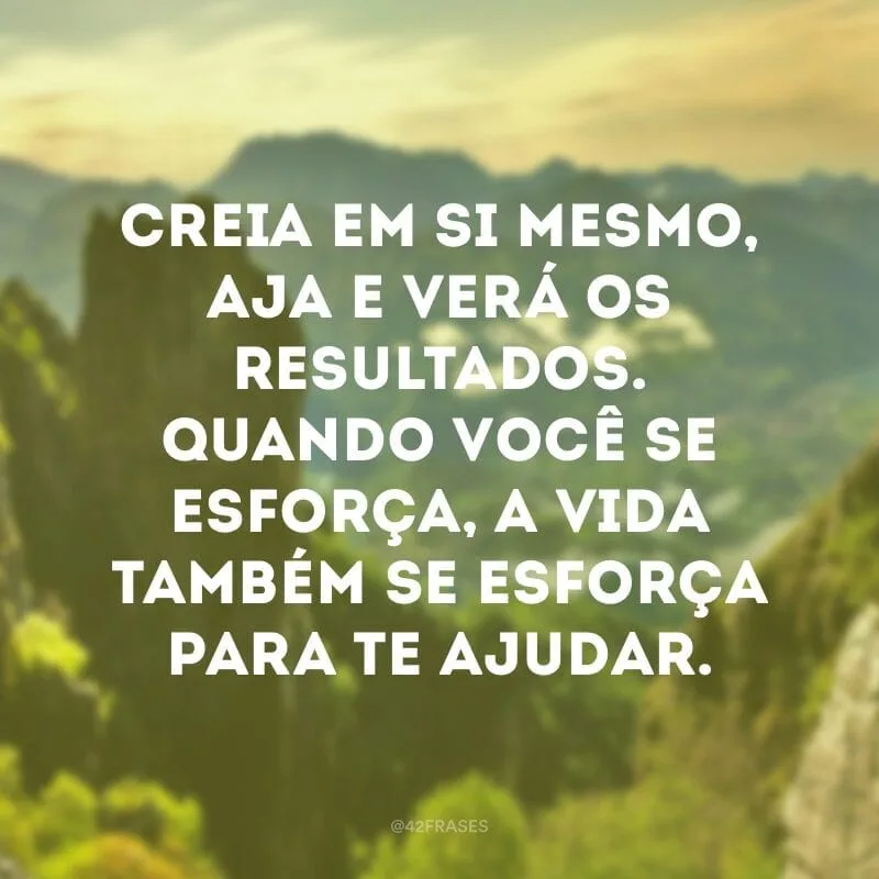 Creia em si mesmo, aja e verá os resultados. Quando você se esforça, a vida também se esforça para te ajudar. 