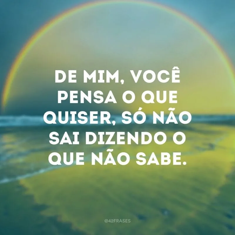 De mim, você pensa o que quiser, só não sai dizendo o que não sabe.