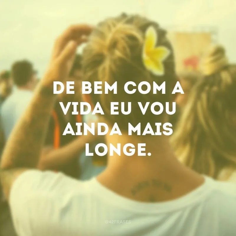 De bem com a vida eu vou ainda mais longe. 