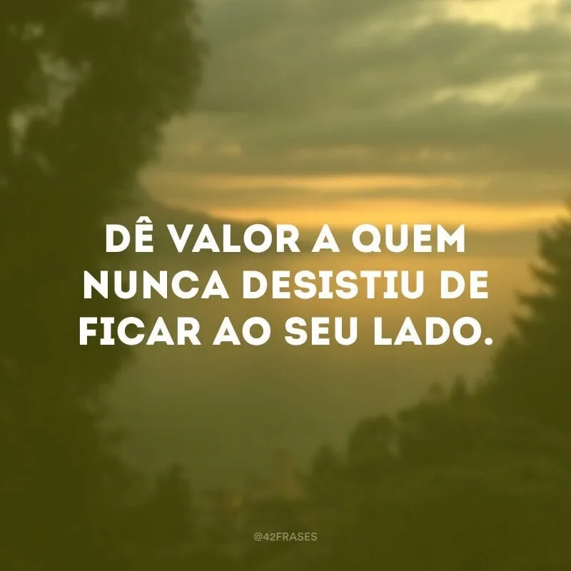 Dê valor a quem nunca desistiu de ficar ao seu lado.