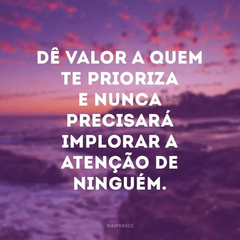 Dê valor a quem te prioriza e nunca precisará implorar a atenção de ninguém.