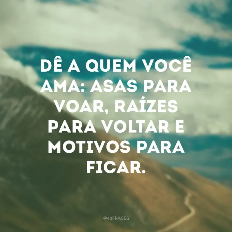 Dê a quem você ama: asas para voar, raízes para voltar e motivos para ficar. 