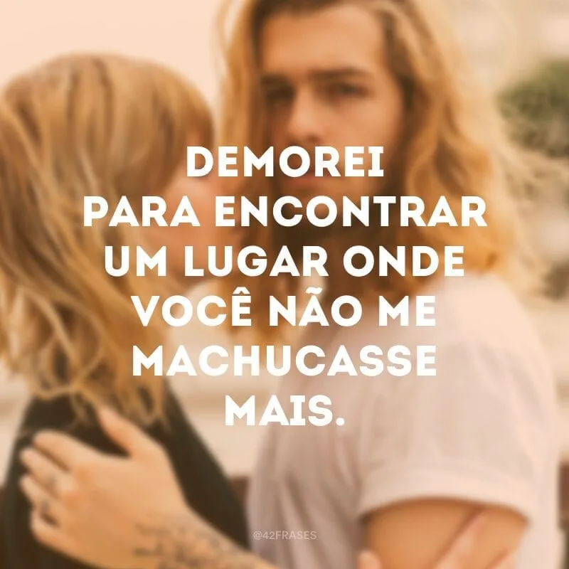 Demorei para encontrar um lugar onde você não me machucasse mais.