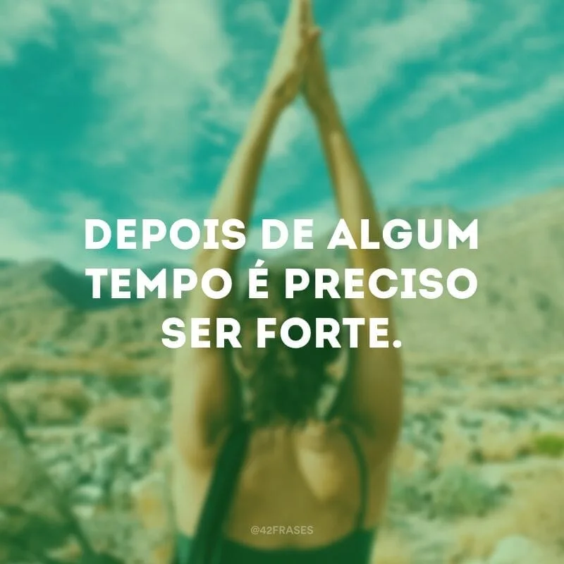 Depois de algum tempo é preciso ser forte.