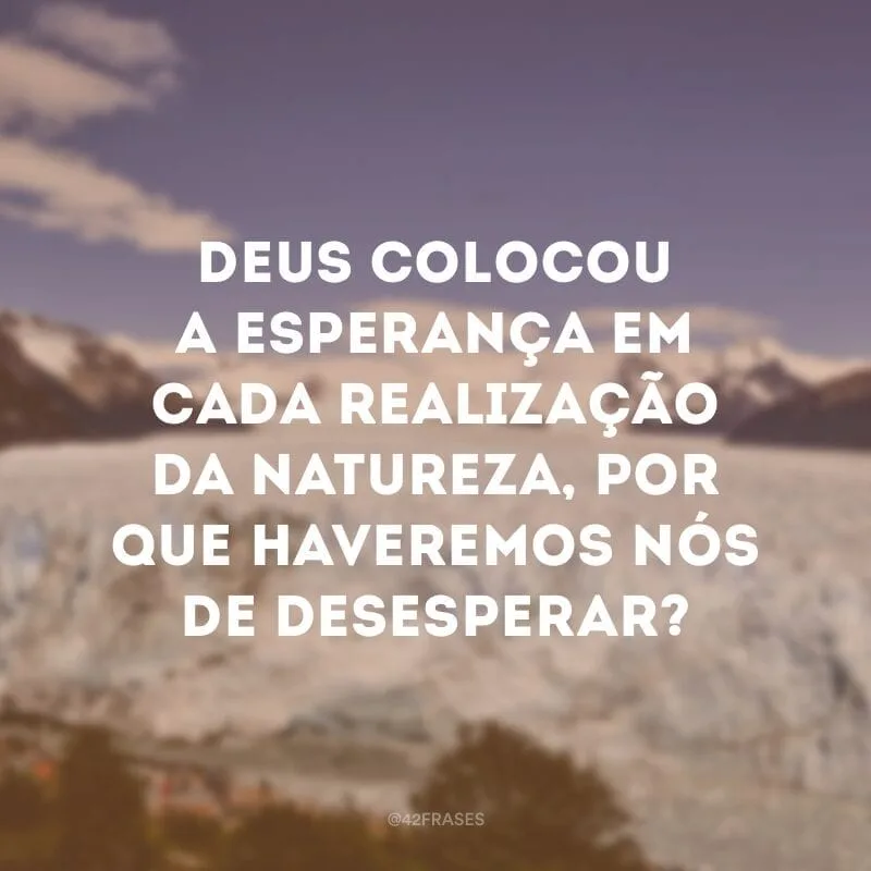 Deus colocou a esperança em cada realização da natureza, por que haveremos nós de desesperar?