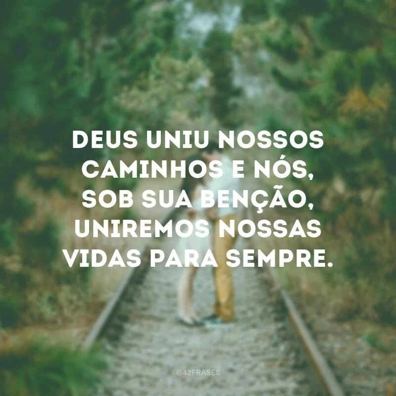 Deus uniu nossos caminhos e nós, sob sua benção, uniremos nossas vidas para sempre.