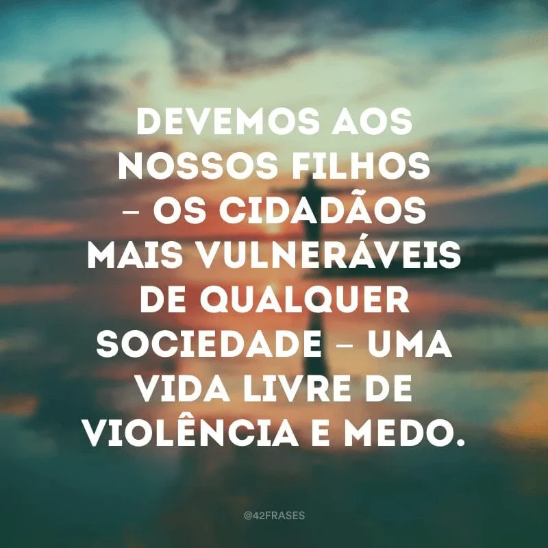 Devemos aos nossos filhos - os cidadãos mais vulneráveis de qualquer sociedade - uma vida livre de violência e medo.