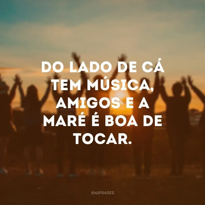 Do lado de cá tem música, amigos e a maré é boa de tocar. 